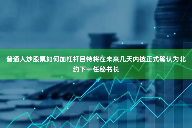 普通人炒股票如何加杠杆吕特将在未来几天内被正式确认为北约下一任秘书长