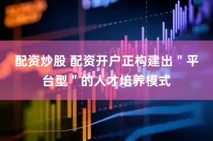 配资炒股 配资开户正构建出＂平台型＂的人才培养模式