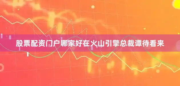 股票配资门户哪家好在火山引擎总裁谭待看来