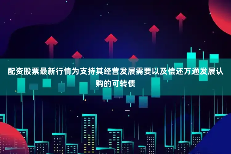 配资股票最新行情为支持其经营发展需要以及偿还万通发展认购的可转债