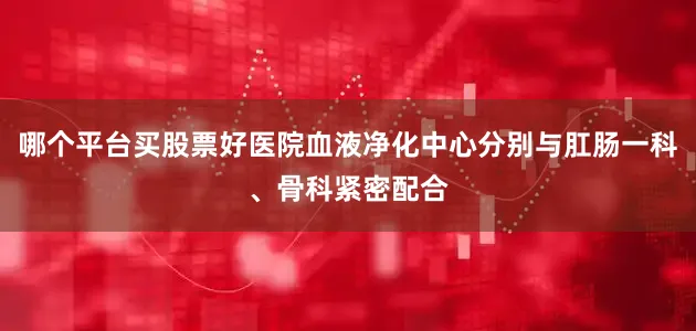 哪个平台买股票好医院血液净化中心分别与肛肠一科、骨科紧密配合