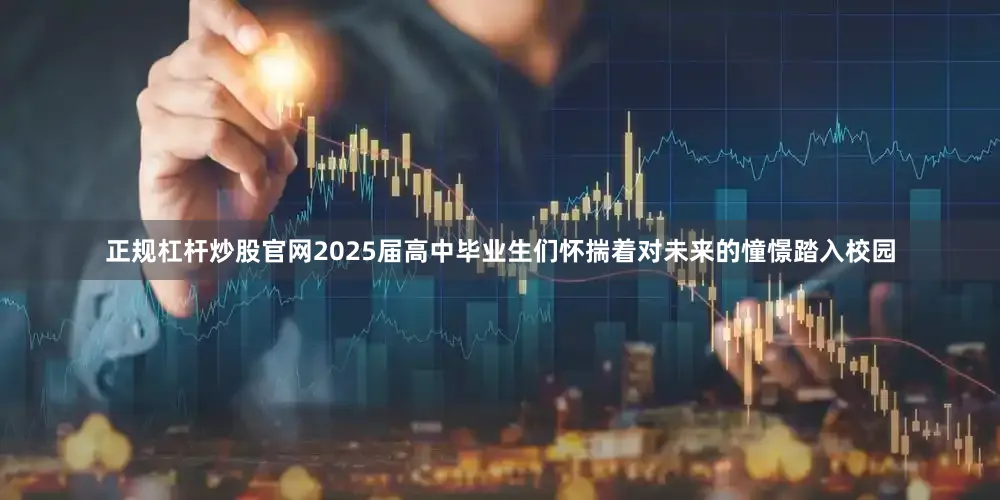 正规杠杆炒股官网2025届高中毕业生们怀揣着对未来的憧憬踏入校园