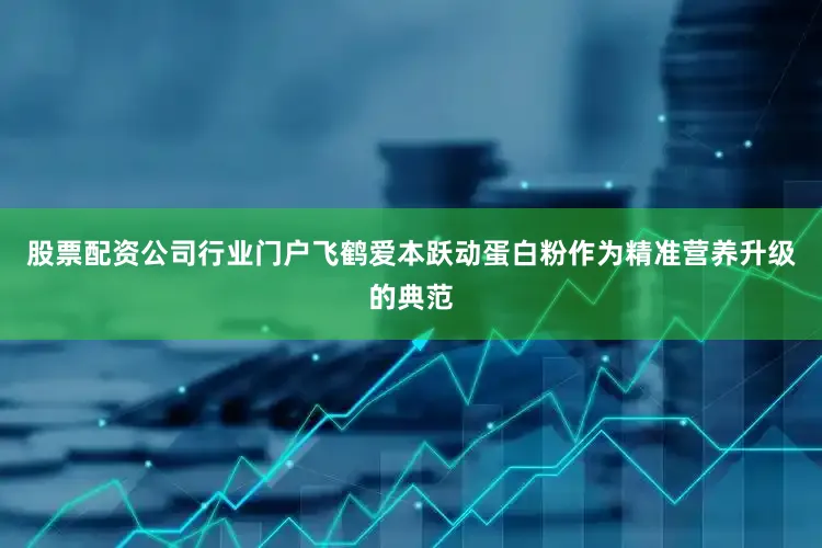 股票配资公司行业门户飞鹤爱本跃动蛋白粉作为精准营养升级的典范