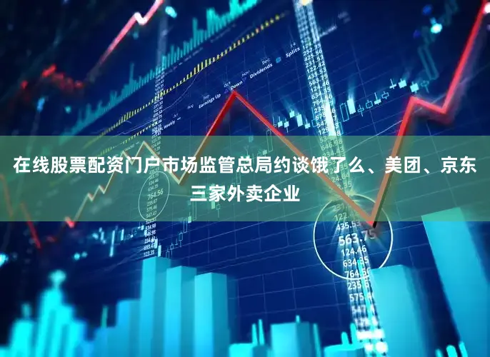 在线股票配资门户市场监管总局约谈饿了么、美团、京东三家外卖企业