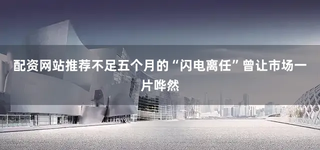 配资网站推荐不足五个月的“闪电离任”曾让市场一片哗然