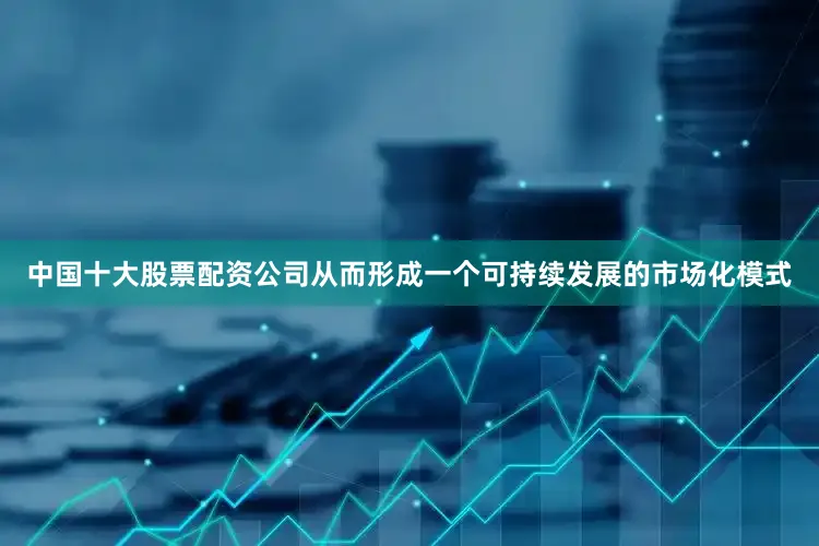 中国十大股票配资公司从而形成一个可持续发展的市场化模式
