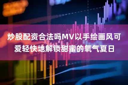 炒股配资合法吗MV以手绘画风可爱轻快地解锁甜蜜的氧气夏日