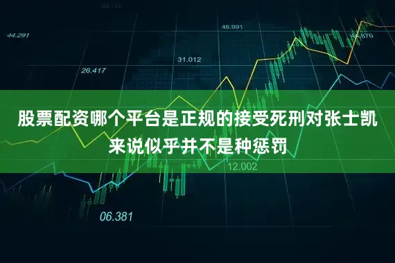 股票配资哪个平台是正规的接受死刑对张士凯来说似乎并不是种惩罚