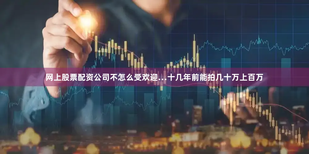 网上股票配资公司不怎么受欢迎…十几年前能拍几十万上百万