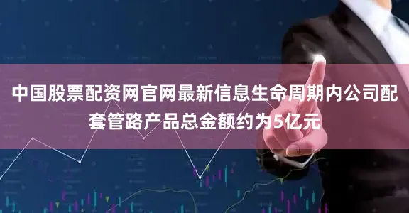 中国股票配资网官网最新信息生命周期内公司配套管路产品总金额约为5亿元